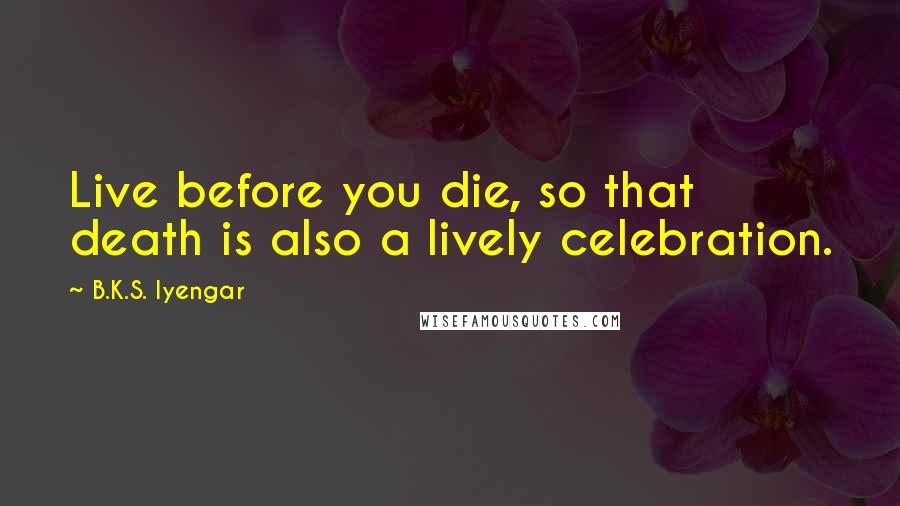 B.K.S. Iyengar Quotes: Live before you die, so that death is also a lively celebration.