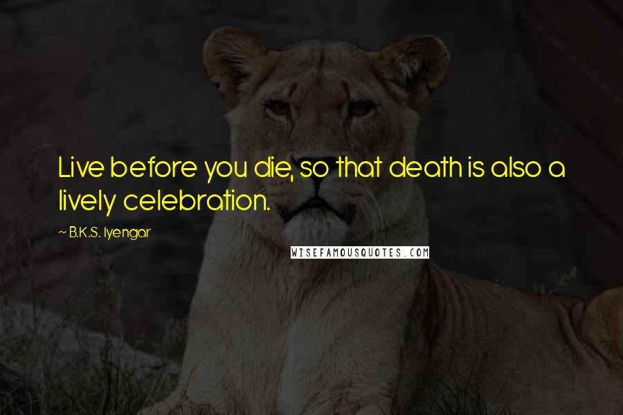 B.K.S. Iyengar Quotes: Live before you die, so that death is also a lively celebration.