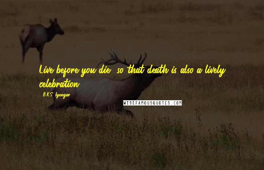 B.K.S. Iyengar Quotes: Live before you die, so that death is also a lively celebration.