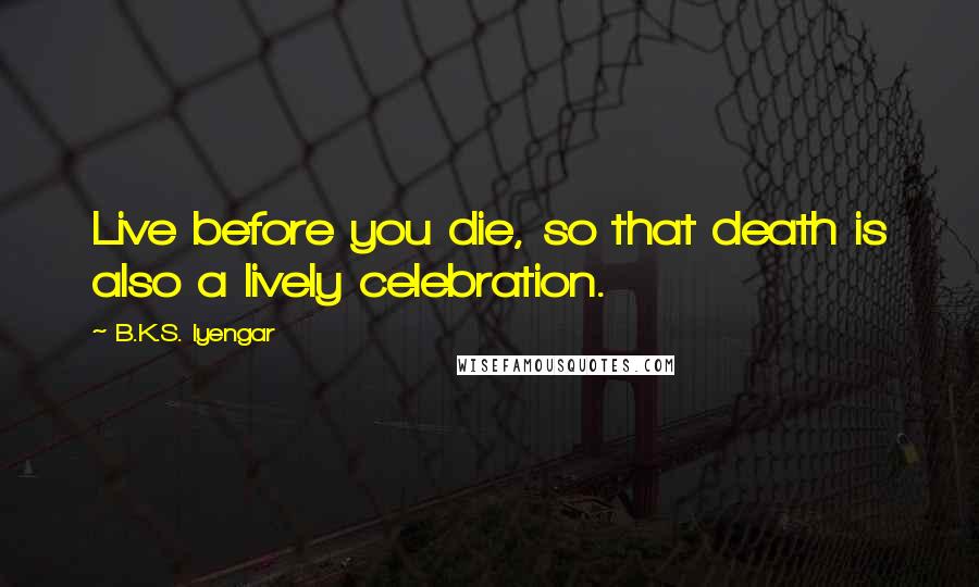 B.K.S. Iyengar Quotes: Live before you die, so that death is also a lively celebration.