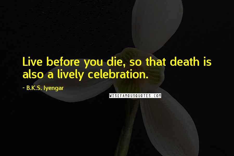 B.K.S. Iyengar Quotes: Live before you die, so that death is also a lively celebration.