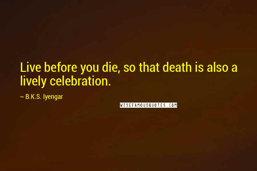 B.K.S. Iyengar Quotes: Live before you die, so that death is also a lively celebration.