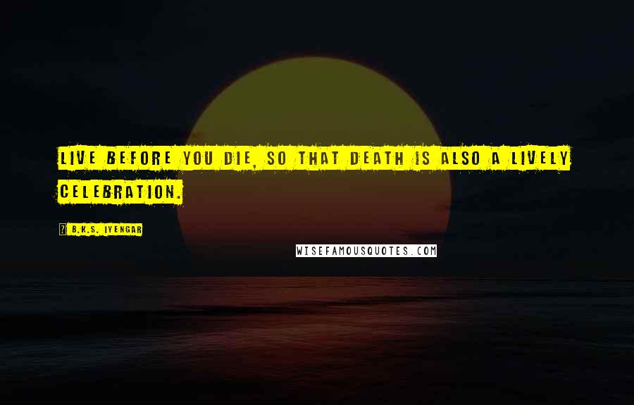 B.K.S. Iyengar Quotes: Live before you die, so that death is also a lively celebration.