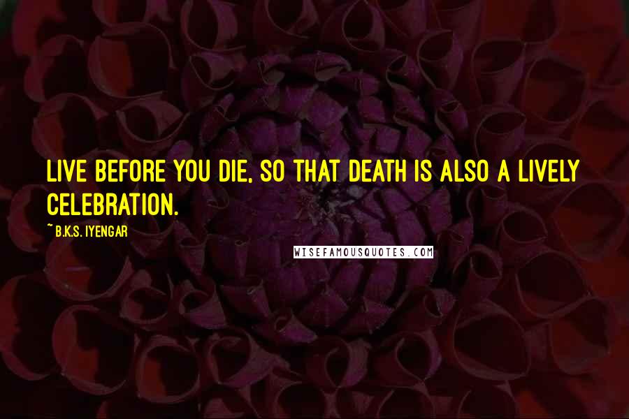B.K.S. Iyengar Quotes: Live before you die, so that death is also a lively celebration.