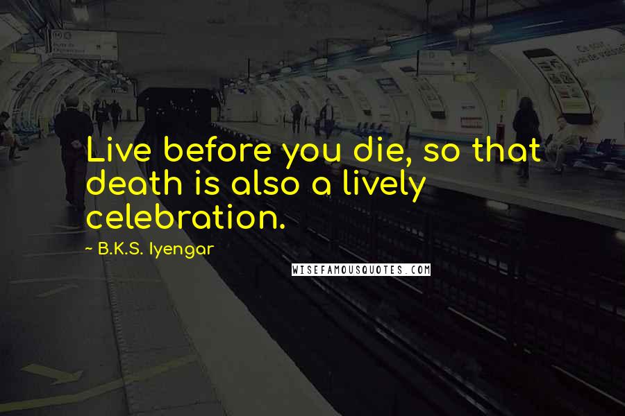 B.K.S. Iyengar Quotes: Live before you die, so that death is also a lively celebration.