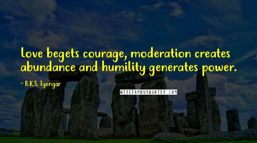 B.K.S. Iyengar Quotes: Love begets courage, moderation creates abundance and humility generates power.