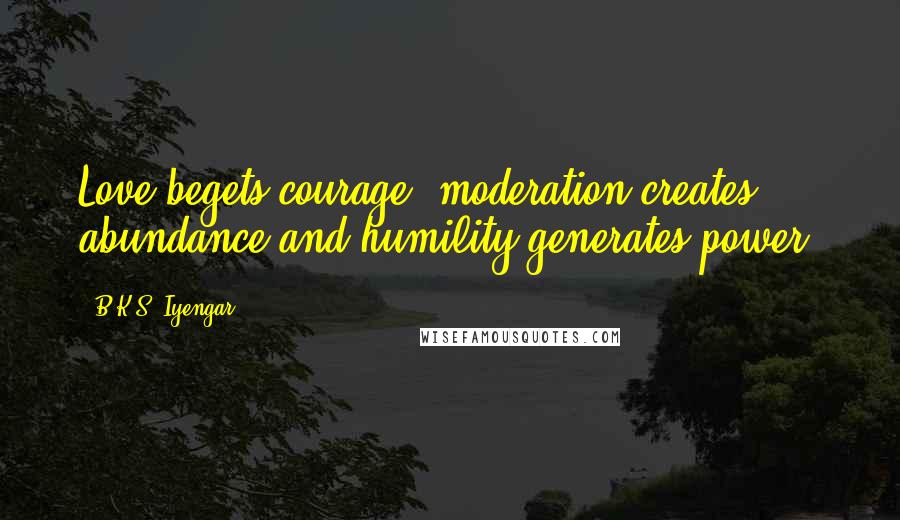 B.K.S. Iyengar Quotes: Love begets courage, moderation creates abundance and humility generates power.