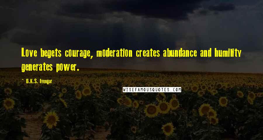 B.K.S. Iyengar Quotes: Love begets courage, moderation creates abundance and humility generates power.