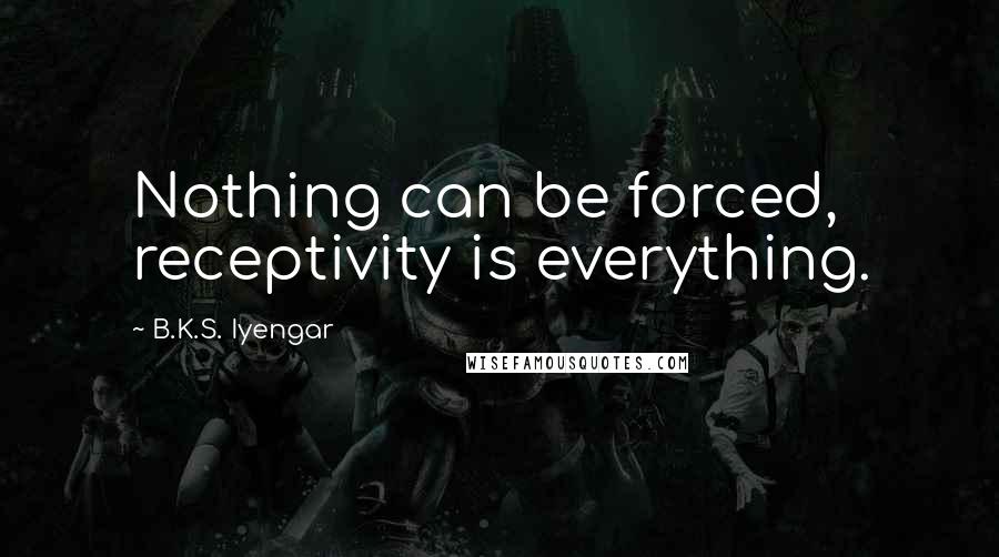 B.K.S. Iyengar Quotes: Nothing can be forced, receptivity is everything.