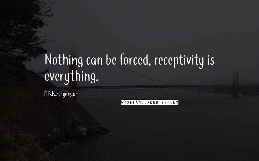 B.K.S. Iyengar Quotes: Nothing can be forced, receptivity is everything.