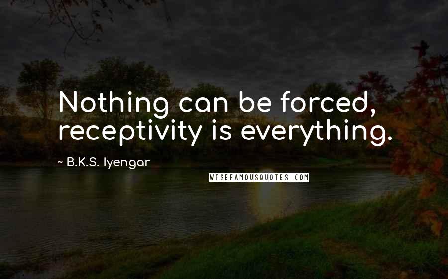 B.K.S. Iyengar Quotes: Nothing can be forced, receptivity is everything.