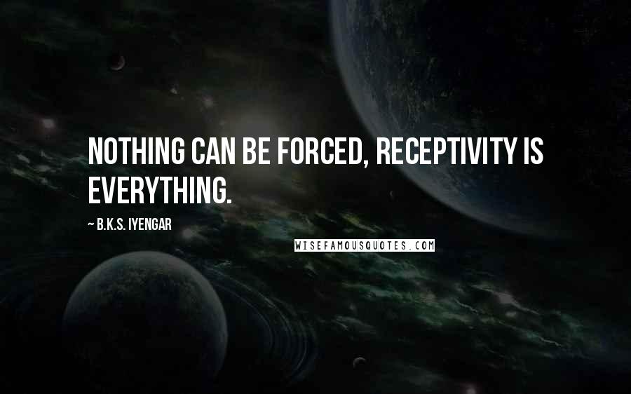 B.K.S. Iyengar Quotes: Nothing can be forced, receptivity is everything.