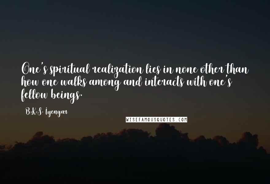 B.K.S. Iyengar Quotes: One's spiritual realization lies in none other than how one walks among and interacts with one's fellow beings.
