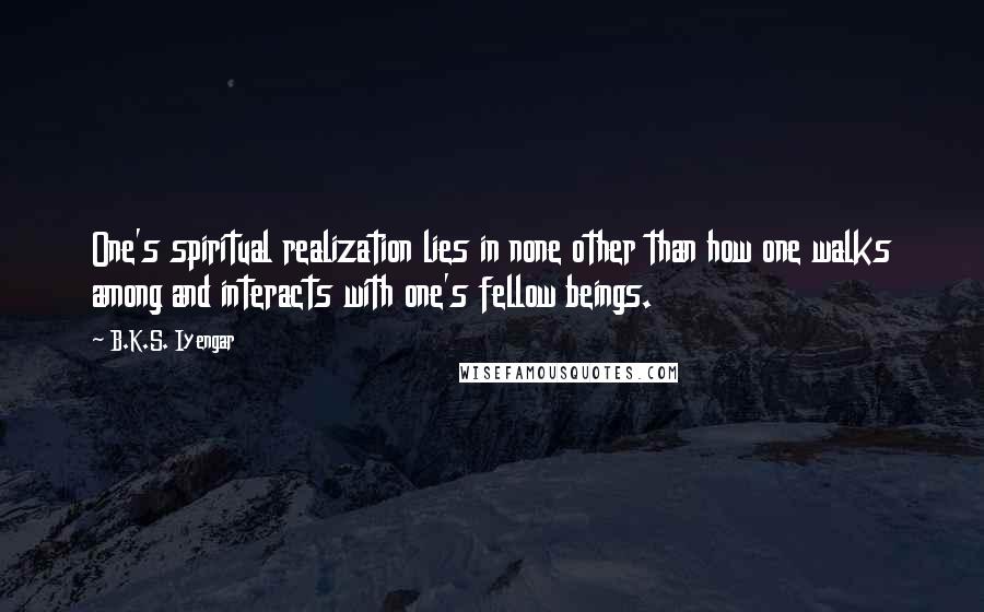 B.K.S. Iyengar Quotes: One's spiritual realization lies in none other than how one walks among and interacts with one's fellow beings.