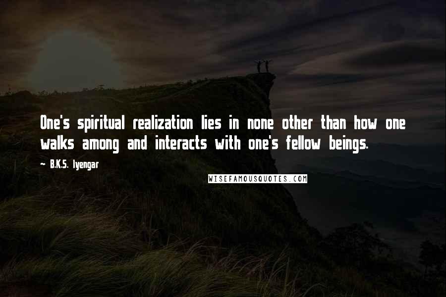 B.K.S. Iyengar Quotes: One's spiritual realization lies in none other than how one walks among and interacts with one's fellow beings.