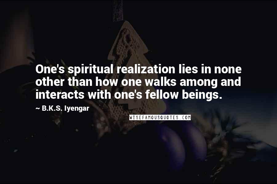 B.K.S. Iyengar Quotes: One's spiritual realization lies in none other than how one walks among and interacts with one's fellow beings.