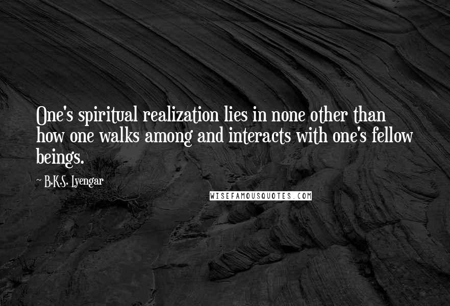 B.K.S. Iyengar Quotes: One's spiritual realization lies in none other than how one walks among and interacts with one's fellow beings.