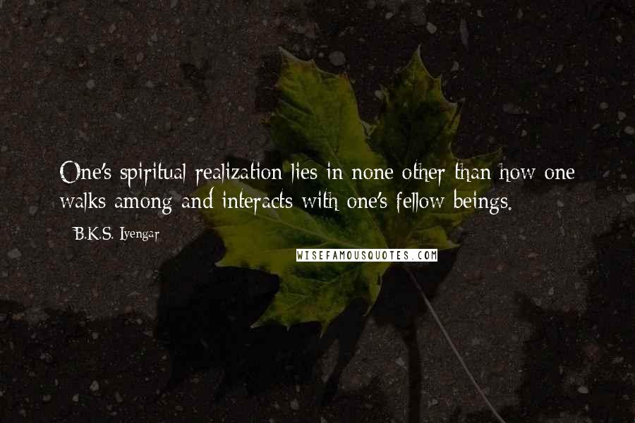 B.K.S. Iyengar Quotes: One's spiritual realization lies in none other than how one walks among and interacts with one's fellow beings.