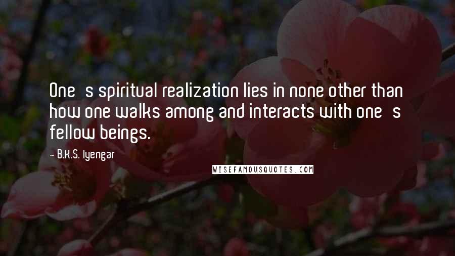 B.K.S. Iyengar Quotes: One's spiritual realization lies in none other than how one walks among and interacts with one's fellow beings.