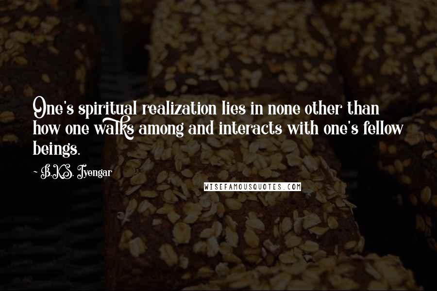 B.K.S. Iyengar Quotes: One's spiritual realization lies in none other than how one walks among and interacts with one's fellow beings.