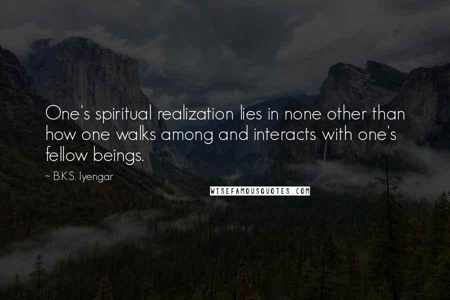 B.K.S. Iyengar Quotes: One's spiritual realization lies in none other than how one walks among and interacts with one's fellow beings.