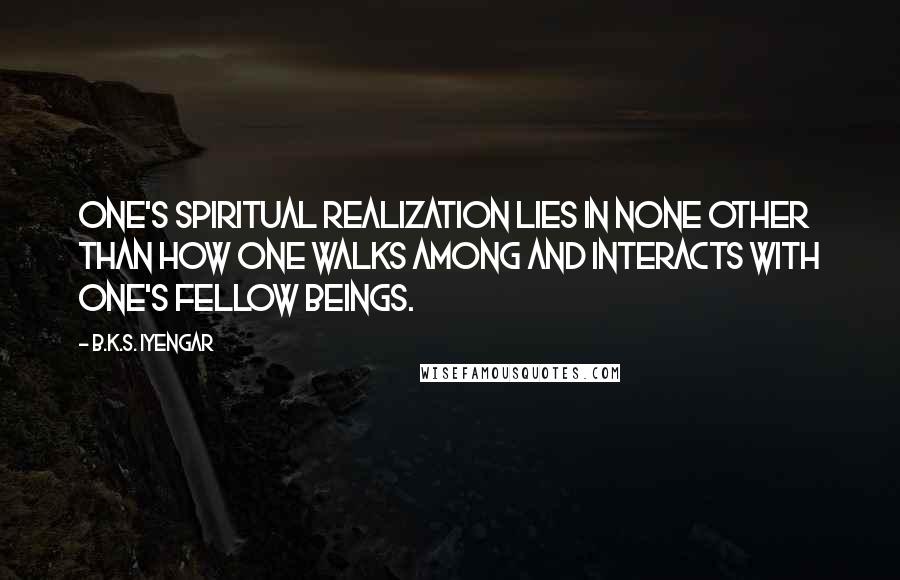 B.K.S. Iyengar Quotes: One's spiritual realization lies in none other than how one walks among and interacts with one's fellow beings.