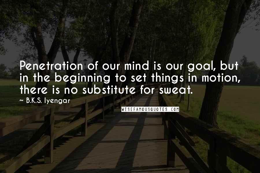 B.K.S. Iyengar Quotes: Penetration of our mind is our goal, but in the beginning to set things in motion, there is no substitute for sweat.