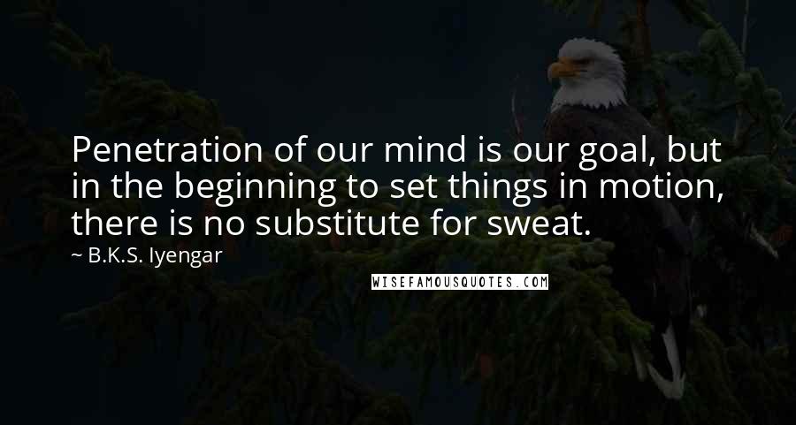 B.K.S. Iyengar Quotes: Penetration of our mind is our goal, but in the beginning to set things in motion, there is no substitute for sweat.