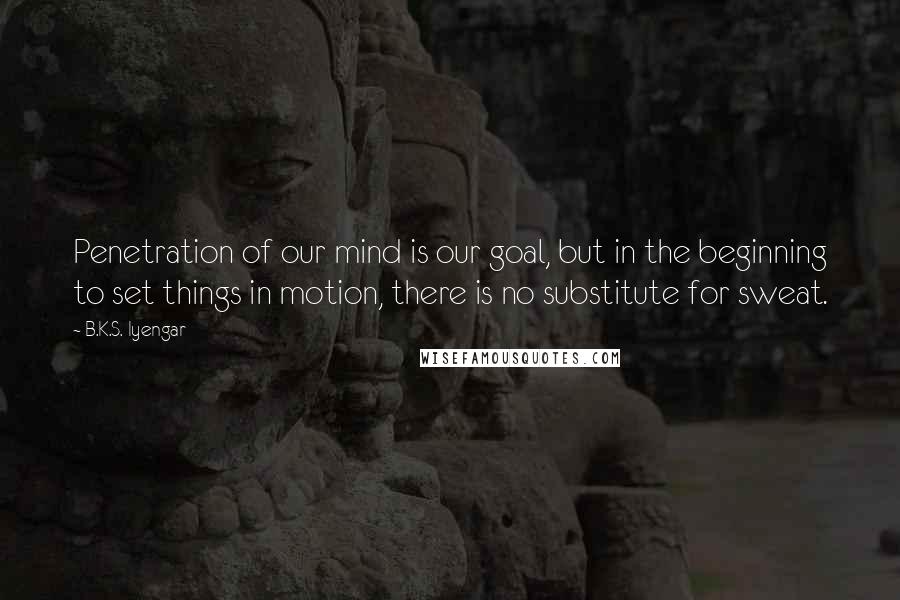 B.K.S. Iyengar Quotes: Penetration of our mind is our goal, but in the beginning to set things in motion, there is no substitute for sweat.