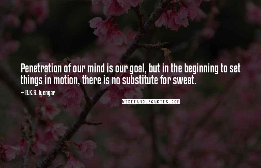 B.K.S. Iyengar Quotes: Penetration of our mind is our goal, but in the beginning to set things in motion, there is no substitute for sweat.