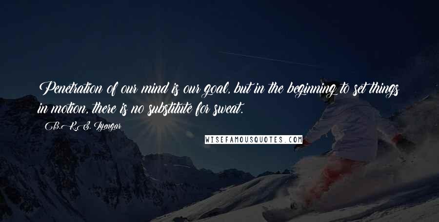 B.K.S. Iyengar Quotes: Penetration of our mind is our goal, but in the beginning to set things in motion, there is no substitute for sweat.