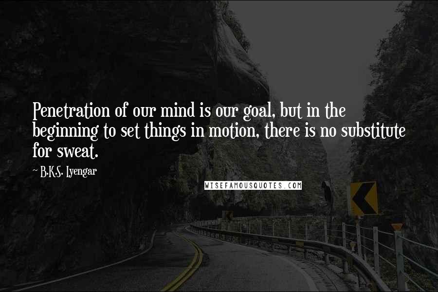 B.K.S. Iyengar Quotes: Penetration of our mind is our goal, but in the beginning to set things in motion, there is no substitute for sweat.