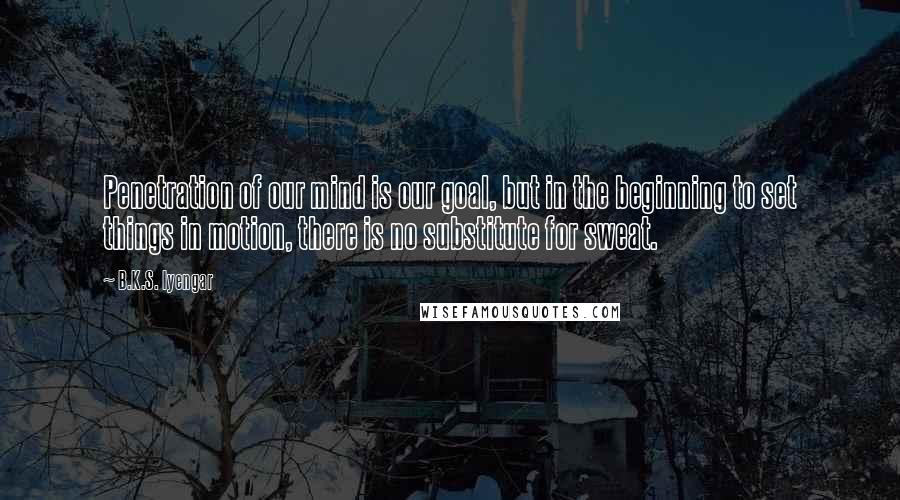 B.K.S. Iyengar Quotes: Penetration of our mind is our goal, but in the beginning to set things in motion, there is no substitute for sweat.