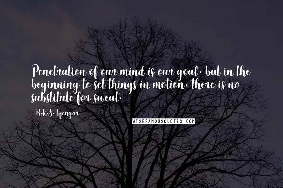 B.K.S. Iyengar Quotes: Penetration of our mind is our goal, but in the beginning to set things in motion, there is no substitute for sweat.