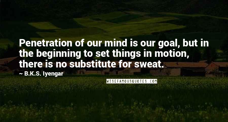 B.K.S. Iyengar Quotes: Penetration of our mind is our goal, but in the beginning to set things in motion, there is no substitute for sweat.