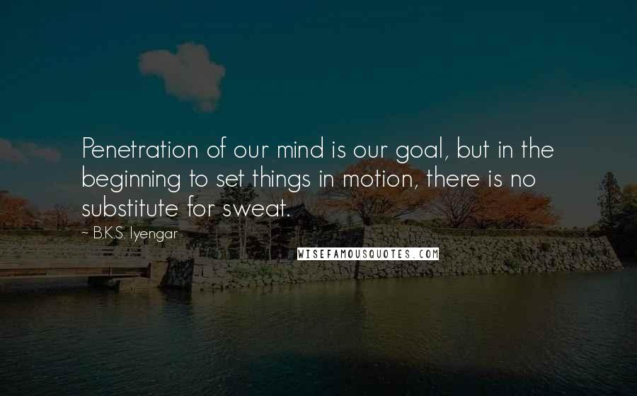 B.K.S. Iyengar Quotes: Penetration of our mind is our goal, but in the beginning to set things in motion, there is no substitute for sweat.