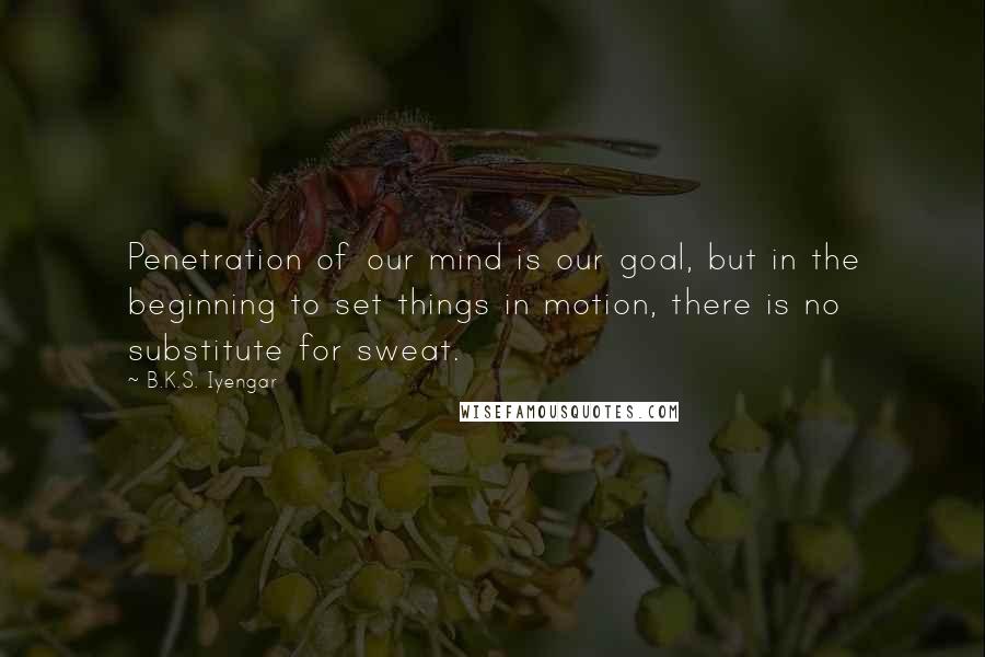 B.K.S. Iyengar Quotes: Penetration of our mind is our goal, but in the beginning to set things in motion, there is no substitute for sweat.