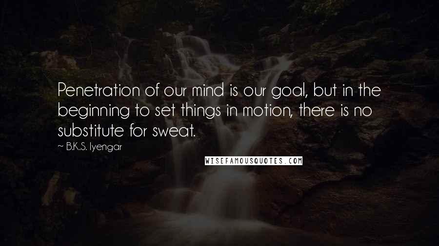 B.K.S. Iyengar Quotes: Penetration of our mind is our goal, but in the beginning to set things in motion, there is no substitute for sweat.