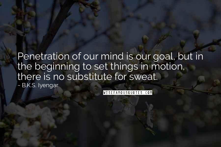 B.K.S. Iyengar Quotes: Penetration of our mind is our goal, but in the beginning to set things in motion, there is no substitute for sweat.