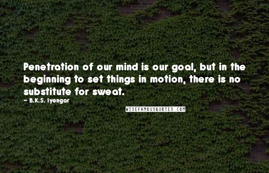 B.K.S. Iyengar Quotes: Penetration of our mind is our goal, but in the beginning to set things in motion, there is no substitute for sweat.