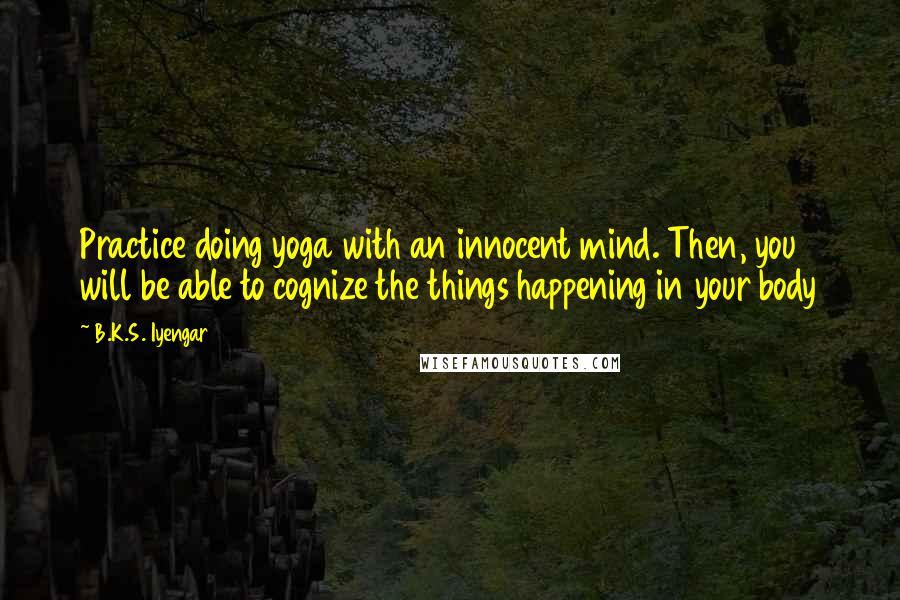 B.K.S. Iyengar Quotes: Practice doing yoga with an innocent mind. Then, you will be able to cognize the things happening in your body