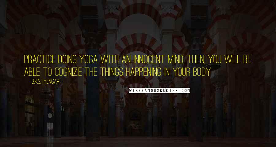 B.K.S. Iyengar Quotes: Practice doing yoga with an innocent mind. Then, you will be able to cognize the things happening in your body