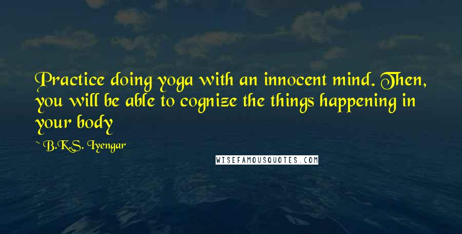 B.K.S. Iyengar Quotes: Practice doing yoga with an innocent mind. Then, you will be able to cognize the things happening in your body