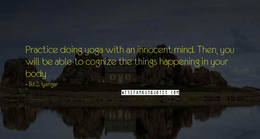 B.K.S. Iyengar Quotes: Practice doing yoga with an innocent mind. Then, you will be able to cognize the things happening in your body
