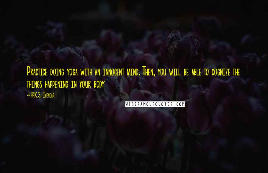 B.K.S. Iyengar Quotes: Practice doing yoga with an innocent mind. Then, you will be able to cognize the things happening in your body