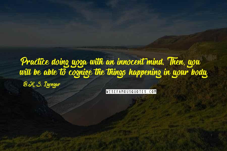 B.K.S. Iyengar Quotes: Practice doing yoga with an innocent mind. Then, you will be able to cognize the things happening in your body