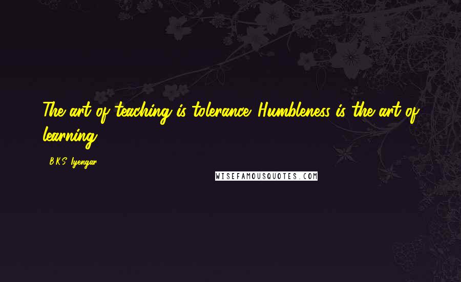 B.K.S. Iyengar Quotes: The art of teaching is tolerance. Humbleness is the art of learning.