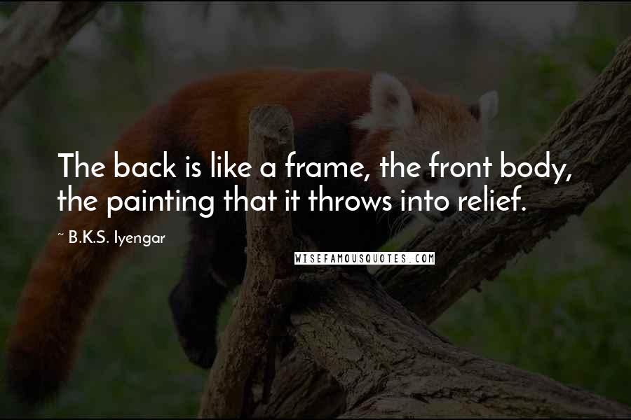 B.K.S. Iyengar Quotes: The back is like a frame, the front body, the painting that it throws into relief.