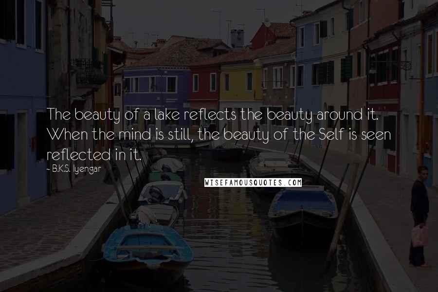 B.K.S. Iyengar Quotes: The beauty of a lake reflects the beauty around it. When the mind is still, the beauty of the Self is seen reflected in it.
