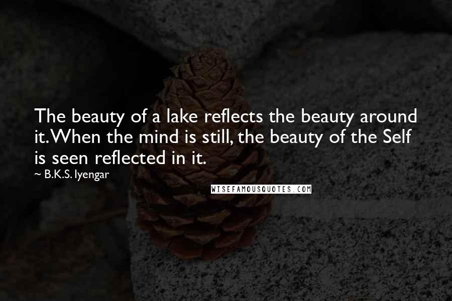 B.K.S. Iyengar Quotes: The beauty of a lake reflects the beauty around it. When the mind is still, the beauty of the Self is seen reflected in it.